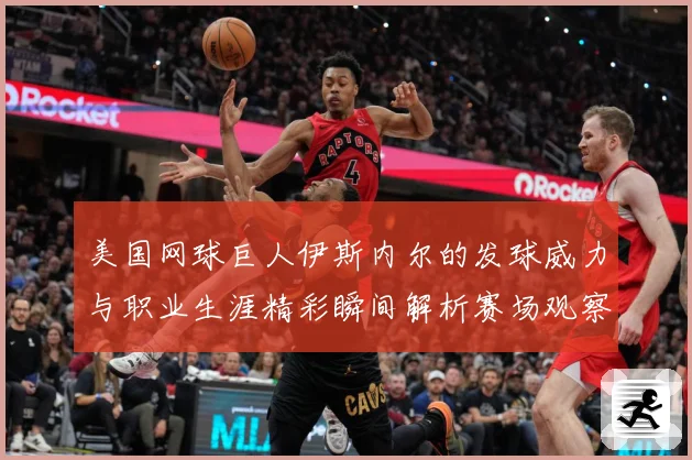 美国网球巨人伊斯内尔的发球威力与职业生涯精彩瞬间解析赛场观察