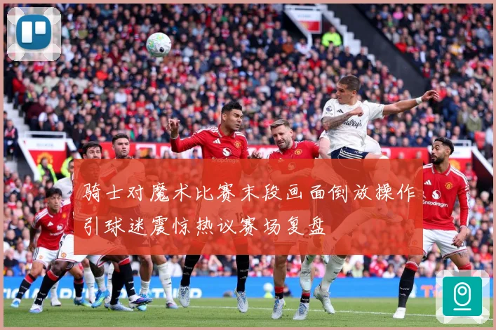 骑士对魔术比赛末段画面倒放操作引球迷震惊热议赛场复盘