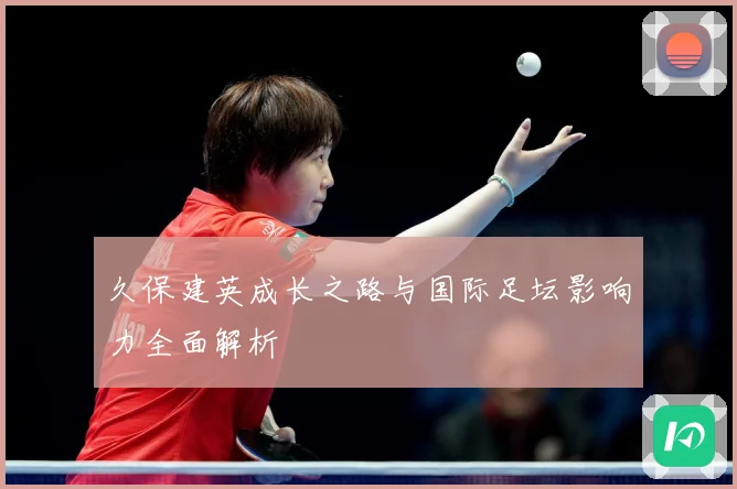 久保建英成长之路与国际足坛影响力全面解析