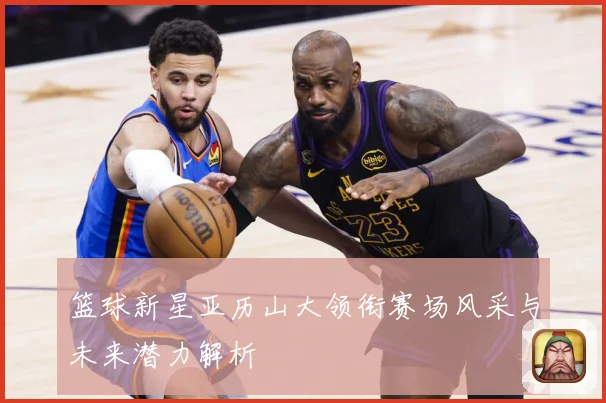 篮球新星亚历山大领衔赛场风采与未来潜力解析
