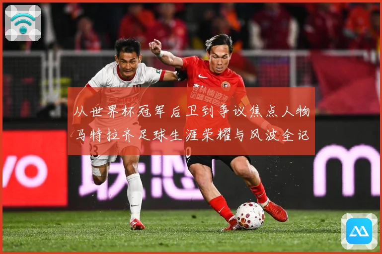 从世界杯冠军后卫到争议焦点人物马特拉齐足球生涯荣耀与风波全记录