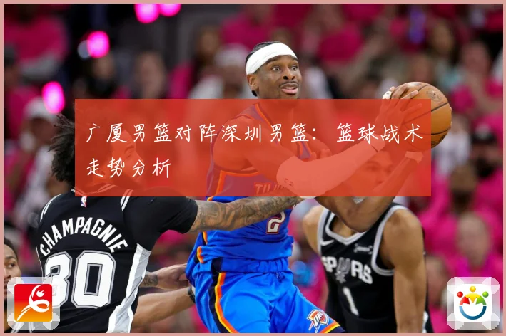 广厦男篮对阵深圳男篮：篮球战术走势分析