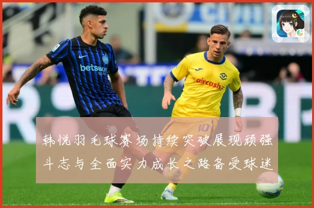 韩悦羽毛球赛场持续突破展现顽强斗志与全面实力成长之路备受球迷关注