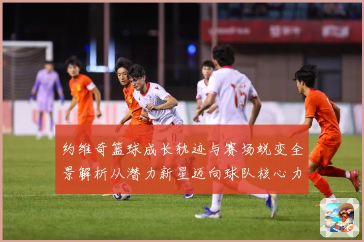 约维奇篮球成长轨迹与赛场蜕变全景解析从潜力新星迈向球队核心力量之路