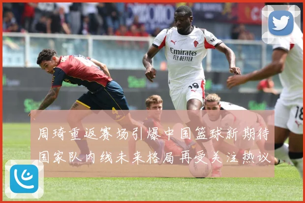 周琦重返赛场引爆中国篮球新期待国家队内线未来格局再受关注热议