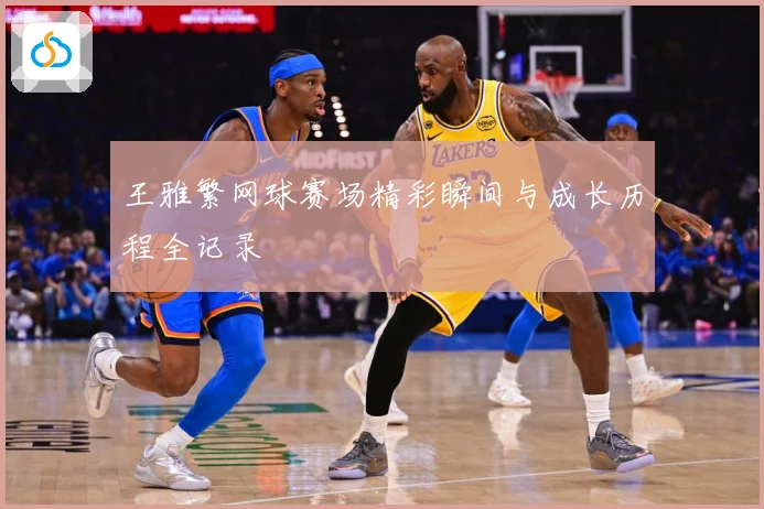 王雅繁网球赛场精彩瞬间与成长历程全记录