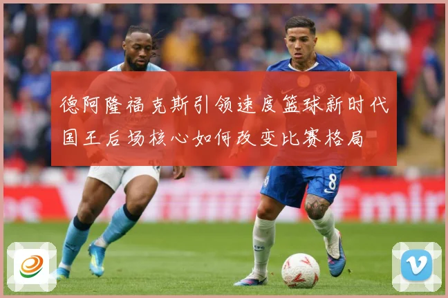 德阿隆福克斯引领速度篮球新时代国王后场核心如何改变比赛格局