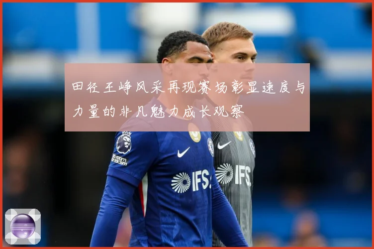 田径王峥风采再现赛场彰显速度与力量的非凡魅力成长观察