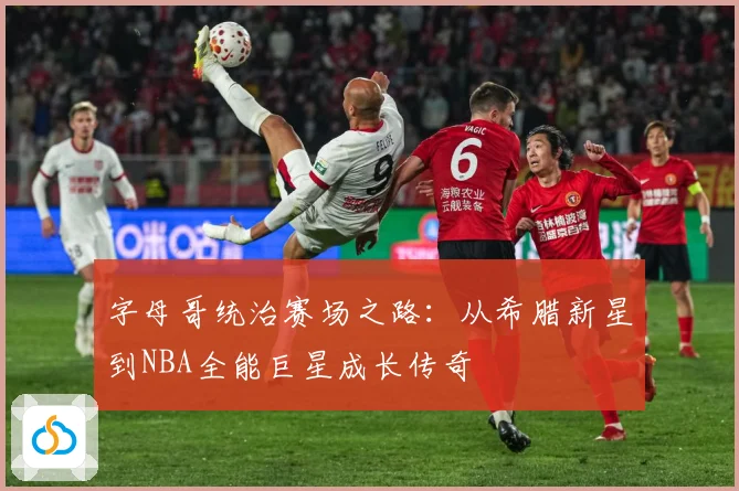 字母哥统治赛场之路：从希腊新星到NBA全能巨星成长传奇