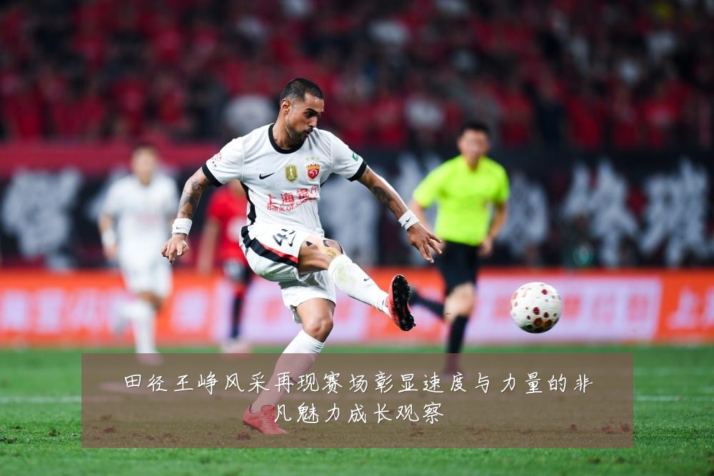 田径王峥风采再现赛场彰显速度与力量的非凡魅力成长观察