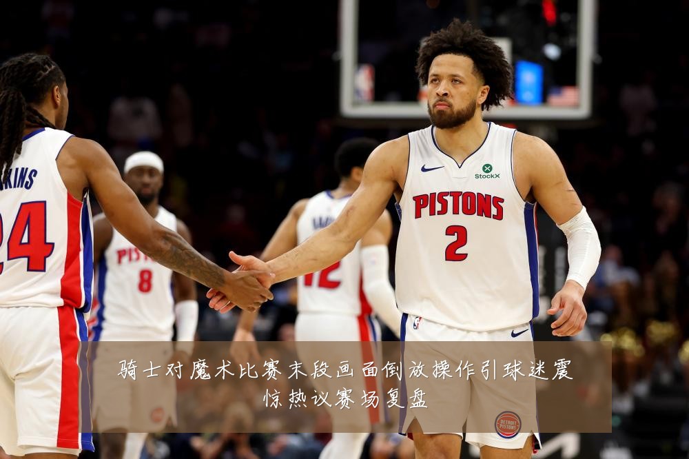 骑士对魔术比赛末段画面倒放操作引球迷震惊热议赛场复盘